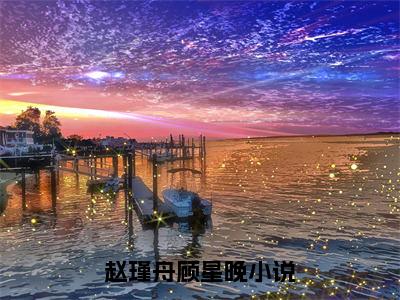 赵瑾舟顾星晚全文免费阅读（赵瑾舟顾星晚无弹窗大结局）_赵瑾舟顾星晚全文免费阅读