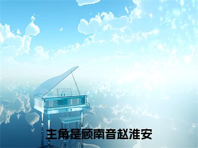 顾南音赵淮安全文（顾南音赵淮安）全文免费阅读无弹窗大结局_顾南音赵淮安全文最新章节列表_笔趣阁（顾南音赵淮安）