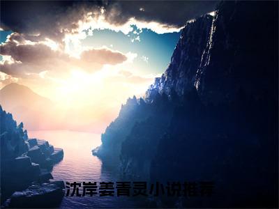 沈岸姜青灵全文免费阅读（沈岸姜青灵）全文无删减版在线阅读_沈岸姜青灵全文免费阅读最新章节列表_笔趣阁