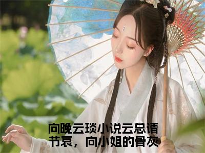 热文（向晚云琰）在线阅读-主角叫云总请节哀，向小姐的骨灰已经扬了的小说（向晚云琰）完整版免费阅读全文最新章节列表_笔趣阁