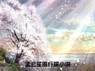 孟云笙周行琛（孟云笙周行琛）全文小说完整版-（孟云笙周行琛）孟云笙周行琛全文无删减免费阅读