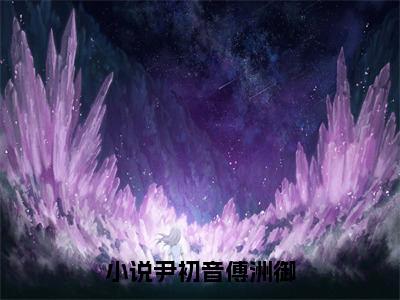 尹初音傅洲御(尹初音傅洲御)全文免费阅读无弹窗大结局_尹初音傅洲御免费试读阅读全文无弹窗_