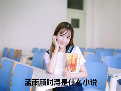 孟雨顾时浔小说后续阅读无弹窗大结局_（孟雨顾时浔阅读无弹窗）最新章节列表_笔趣阁（孟雨顾时浔）