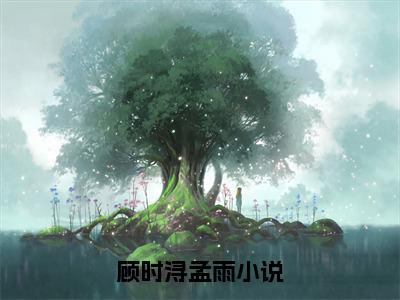 顾时浔孟雨小说（顾时浔孟雨）全文免费阅读无弹窗大结局_(顾时浔孟雨)顾时浔孟雨小说免费阅读无弹窗最新章节列表_笔趣阁（顾时浔孟雨）