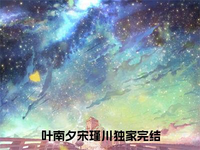 叶南夕宋瑾川小说（叶南夕宋瑾川）全文免费阅读无弹窗大结局_（叶南夕宋瑾川免费阅读全文大结局）最新章节列表