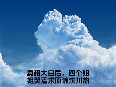 真相大白后，四个姐姐哭着求原谅沈川的小说主角（真相大白后，四个姐姐哭着求原谅沈川）免费阅读_真相大白后，四个姐姐哭着求原谅沈川热搜小说完结版阅读