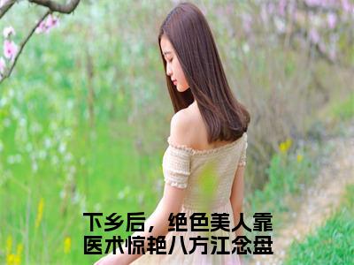 《下乡后，绝色美人靠医术惊艳八方江念》全文免费阅读无弹窗大结局_下乡后，绝色美人靠医术惊艳八方江念无弹窗全文阅读