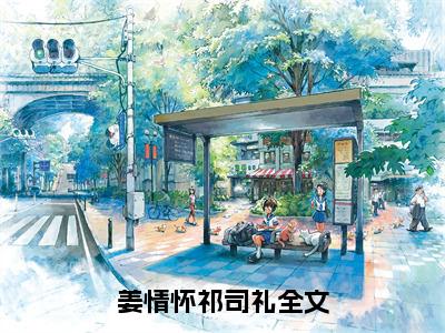 姜情怀祁司礼小说全文免费阅读（姜情怀祁司礼）全文免费阅读无弹窗大结局_（姜情怀祁司礼）姜情怀祁司礼结局最新章节列表_笔趣阁（姜情怀祁司礼）