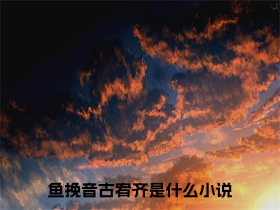 鱼挽音古宥齐小说（鱼挽音古宥齐）全文免费阅读结局-鱼挽音古宥齐全文完结版阅读