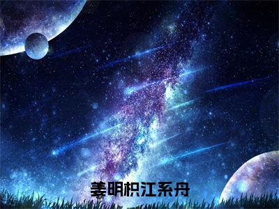 姜明枳江系舟小说（姜明枳江系舟）无弹窗大结局-姜明枳江系舟完整版免费阅读