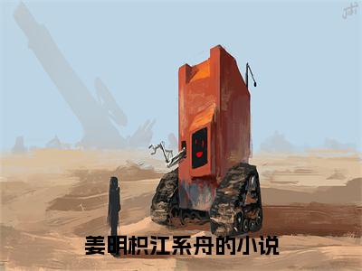 姜明枳江系舟全文免费阅读无弹窗-姜明枳江系舟小说全文在线赏析_笔趣阁（姜明枳江系舟）