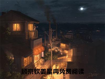 顾京钦姜星冉全文免费阅读无弹窗大结局_顾京钦姜星冉(顾京钦姜星冉最新章节在线阅读)_笔趣阁