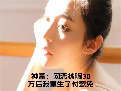 神豪：网恋被骗30万后我重生了付莺（神豪：网恋被骗30万后我重生了付莺）全文完整版免费阅读_（神豪：网恋被骗30万后我重生了付莺小说免费阅读）最新章节列表