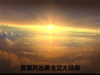 袁恩厉丛晏(袁恩厉丛晏）小说全文免费阅读无弹窗大结局_袁恩厉丛晏全文免费阅读