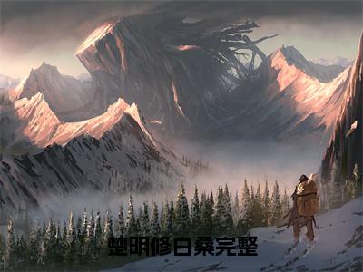 楚明修白桑全文（楚明修白桑免费小说-完整版-楚明修白桑在线赏析）最新章节已更新版