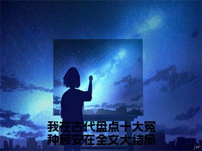 我在古代盘点十大冤种顾安在全文免费阅读无弹窗大结局_ 我在古代盘点十大冤种顾安在在线阅读无弹窗