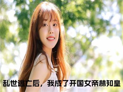 《乱世逃亡后，我成了开国女帝林知皇》全文免费阅读最新章节大结局-乱世逃亡后，我成了开国女帝林知皇无弹窗阅读