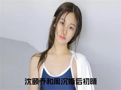 婚后初晴（沈颐乔和周沉小说）全文在线阅读无弹窗大结局_（沈颐乔和周沉小说）婚后初晴在线阅读无弹窗最新章节列表