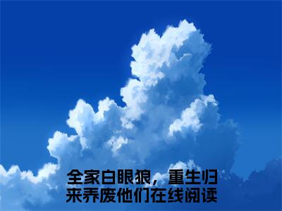 全家白眼狼，重生归来养废他们（谢世韫江暖）是什么小说_主角是（全家白眼狼，重生归来养废他们）的小说（谢世韫江暖）最新章节无弹窗阅读