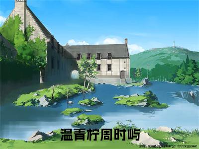 温青柠周时屿(周时屿温青柠)免费全文阅读小说_温青柠周时屿免费在线阅读（周时屿温青柠）小说最新章节列表-笔趣阁（周时屿温青柠）