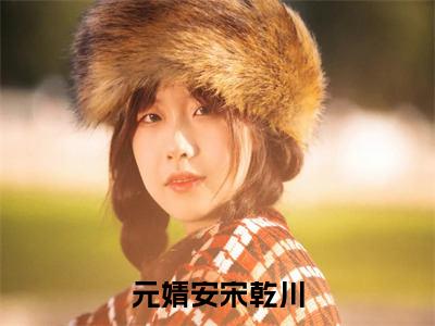 元婧安宋乾川（元婧安宋乾川全章节完整版）免费阅读_（元婧安宋乾川）元婧安宋乾川全文无删减免费阅读