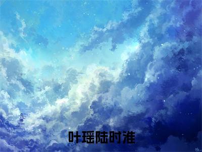 叶瑶陆时淮（叶瑶陆时淮全章节完整版）免费阅读_叶瑶陆时淮（叶瑶陆时淮）最新章节列表笔趣阁（叶瑶陆时淮）