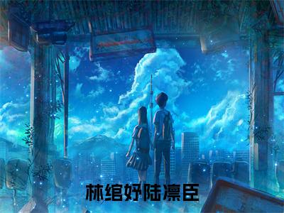 小说《林绾妤陆凛臣》全文免费阅读无弹窗-林绾妤陆凛臣（陆凛臣林绾妤）小说全文在线赏析_笔趣阁