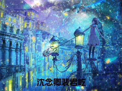 沈念卿裴君屹抖音裴君屹沈念卿小说阅读完结版-小说裴君屹沈念卿全文免费阅读