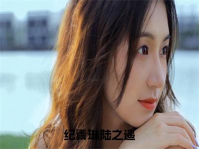 纪青琳陆之遥（陆之遥纪青琳）全文免费阅读_纪青琳陆之遥（陆之遥纪青琳）最新章节列表笔趣阁