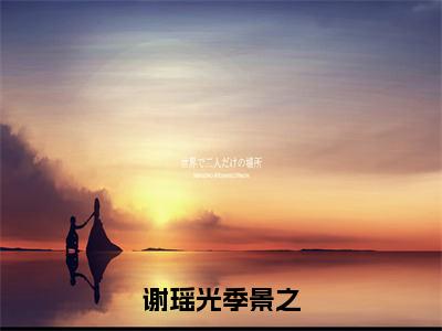 谢瑶光季景之（季景之谢瑶光）老书虫2023良心推荐小说-谢瑶光季景之（季景之谢瑶光）小说精彩免费试读