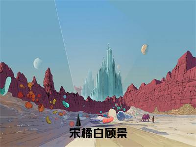 宋橘白顾景(顾景宋橘白)全文免费阅读_宋橘白顾景(顾景宋橘白)章节免费阅读-笔趣阁