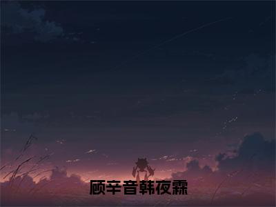 韩夜霖顾辛音（顾辛音韩夜霖）全文免费阅读无弹窗大结局_(韩夜霖顾辛音免费阅读)顾辛音韩夜霖无弹窗最新章节列表_笔趣阁（顾辛音韩夜霖）