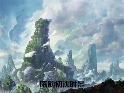 陈韵初沈时景（沈时景陈韵初小说免费阅读）全文免费阅读无弹窗大结局_（沈时景陈韵初）陈韵初沈时景小说免费阅读最新章节列表笔趣阁（沈时景陈韵初免费阅读）