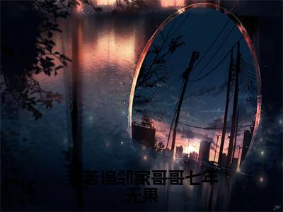 我苦追邻家哥哥七年无果（桑初禾陆烬时全章节完整版）免费阅读_（我苦追邻家哥哥七年无果）桑初禾陆烬时全文无删减免费阅读（我苦追邻家哥哥七年无果）