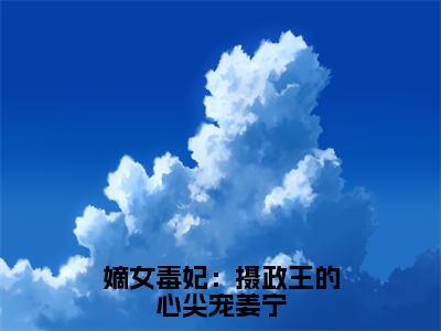 小说嫡女毒妃：摄政王的心尖宠姜宁全文免费阅读无弹窗大结局_（姜宁楚云离）全文在线阅读