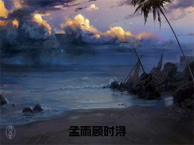 孟雨顾时浔（孟雨顾时浔）全文免费阅读_孟雨顾时浔（孟雨顾时浔）最新章节小说免费阅读（孟雨顾时浔）