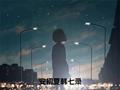 韩七录安初夏小说（安初夏韩七录）无弹窗大结局-安初夏韩七录（韩七录安初夏）完整版免费阅读