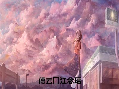 傅云璟江念瑶（江念瑶傅云璟全章节完整版）免费阅读_（江念瑶傅云璟）傅云璟江念瑶全文无删减免费阅读