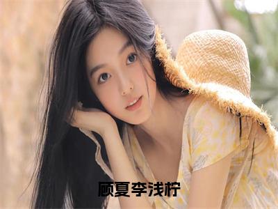 顾夏李浅柠全文（李浅柠顾夏）全文免费阅读无弹窗大结局_顾夏李浅柠全文最新章节列表_笔趣阁（李浅柠顾夏）