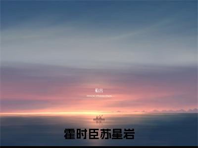 苏星岩霍时臣全文免费（霍时臣苏星岩）全文免费阅读无弹窗大结局_（霍时臣苏星岩全文免费苏星岩霍时臣）