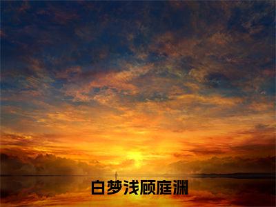 顾庭渊白梦浅小说免费全本-白梦浅顾庭渊小说（顾庭渊白梦浅完整版）免费阅读