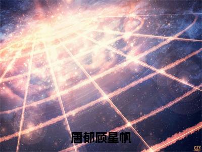 唐郁顾星帆小说最新章节（顾星帆唐郁）全文免费阅读无弹窗大结局_顾星帆唐郁免费阅读（唐郁顾星帆小说）