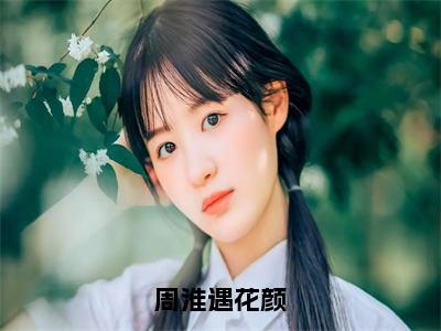 周淮遇花颜（花颜周淮遇）全文免费阅读无弹窗_（花颜周淮遇）周淮遇花颜最新章节列表