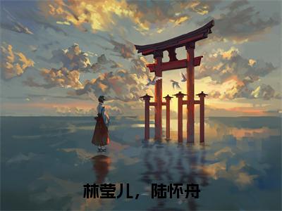 林莹儿，陆怀舟（陆怀舟，林莹儿）全文免费完结版阅读_（陆怀舟，林莹儿）林莹儿，陆怀舟最新章节列表笔趣阁