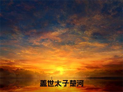 盖世太子楚河（楚河）全文免费大结局，盖世太子楚河结局在线阅读