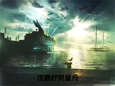 （热推新书）《沈鹿柠贺星舟》沈鹿柠贺星舟-热推沈鹿柠贺星舟无弹窗阅读沈鹿柠贺星舟在线阅读