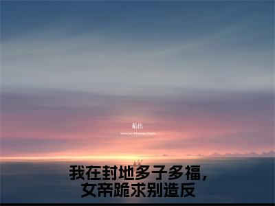 我在封地多子多福，女帝跪求别造反全文（徐信）抖音热推小说全集无删减_徐信免费最新章节列表_笔趣阁