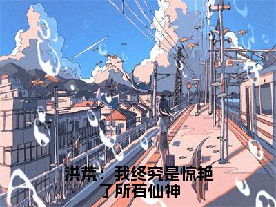 太初（洪荒：我终究是惊艳了所有仙神全章节完整版）免费阅读_（太初）全文无删减免费阅读（太初）