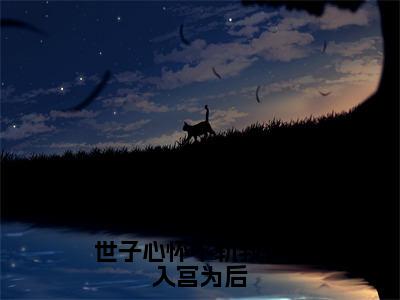 盛星词完整版（世子心怀不轨我转身入宫为后小说）全文免费阅读无弹窗大结局_世子心怀不轨我转身入宫为后最新章节