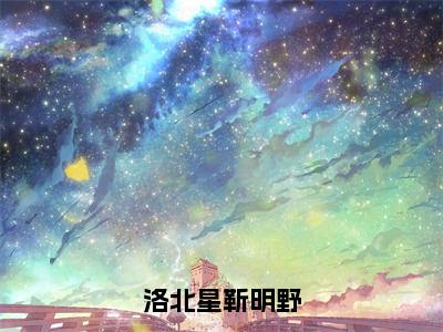 靳明野洛北星（洛北星靳明野）最新免费小说（靳明野洛北星）全文大结局-洛北星靳明野今日已更新最新章节